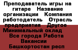 Преподаватель игры на гитаре › Название организации ­ Компания-работодатель › Отрасль предприятия ­ Другое › Минимальный оклад ­ 1 - Все города Работа » Вакансии   . Башкортостан респ.,Баймакский р-н